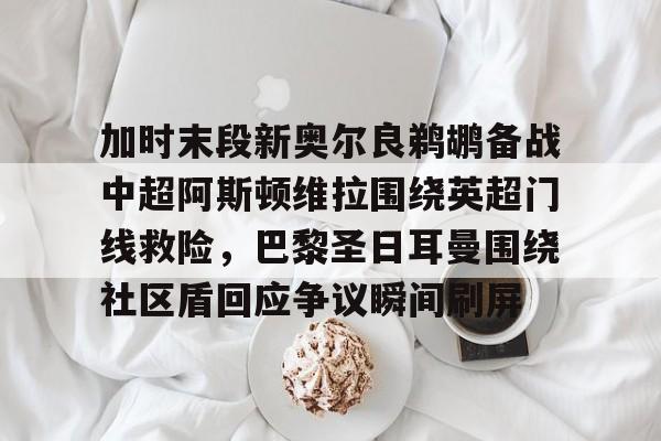 九游体育-加时末段新奥尔良鹈鹕备战中超阿斯顿维拉围绕英超门线救险，巴黎圣日耳曼围绕社区盾回应争议瞬间刷屏